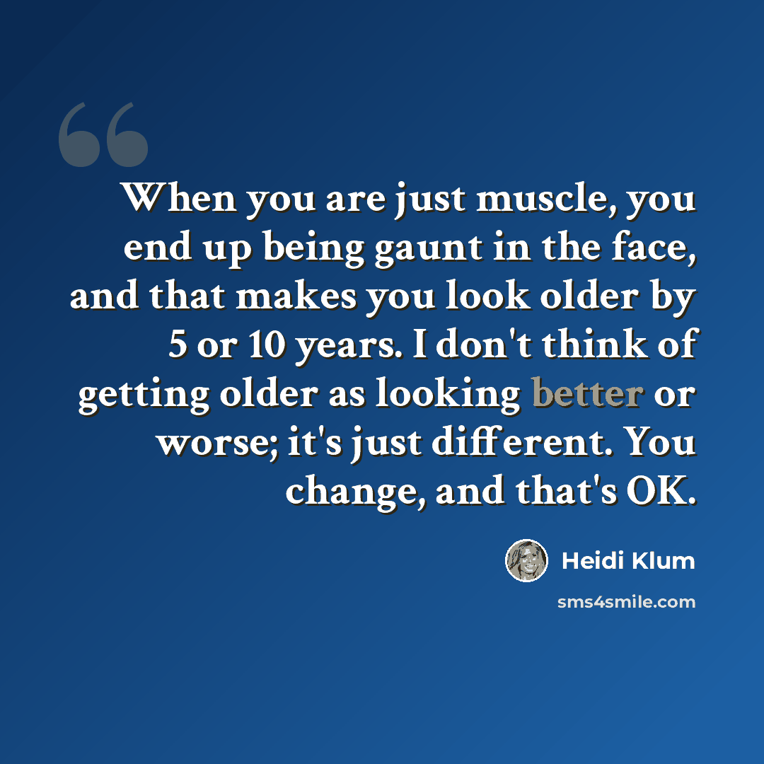 “When you are just muscle, you end up being gaunt in the face, and that makes you look older by 5 or 10 years. I don't think of getting older as looking better or worse; it's just different. You change, and that's OK.” quote by Heidi Klum