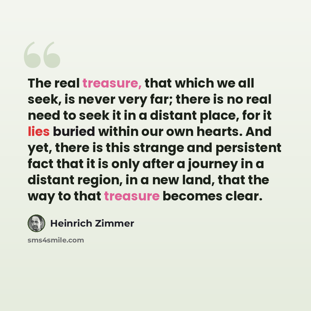 “The real treasure, that which we all seek, is never very far; there is no real need to seek it in a distant place, for it lies buried within our own hearts. And yet, there is this strange and persistent fact that it is only after a journey in a distant region, in a new land, that the way to that…” quote by Heinrich Zimmer