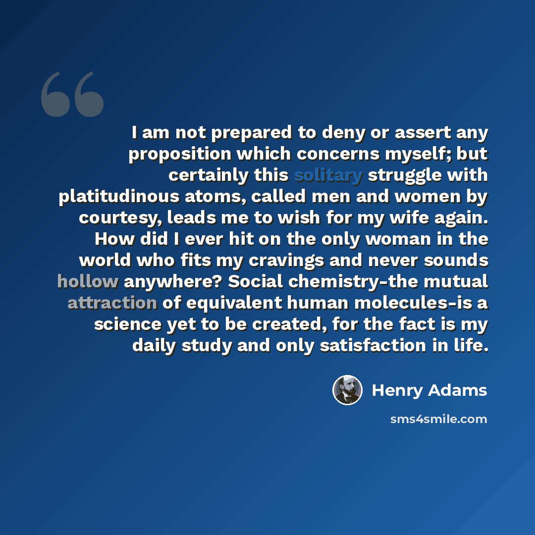 “I am not prepared to deny or assert any proposition which concerns myself; but certainly this solitary struggle with platitudinous atoms, called men and women by courtesy, leads me to wish for my wife again. How did I ever hit on the only woman in the world who fits my cravings and never sounds…” quote by Henry Adams