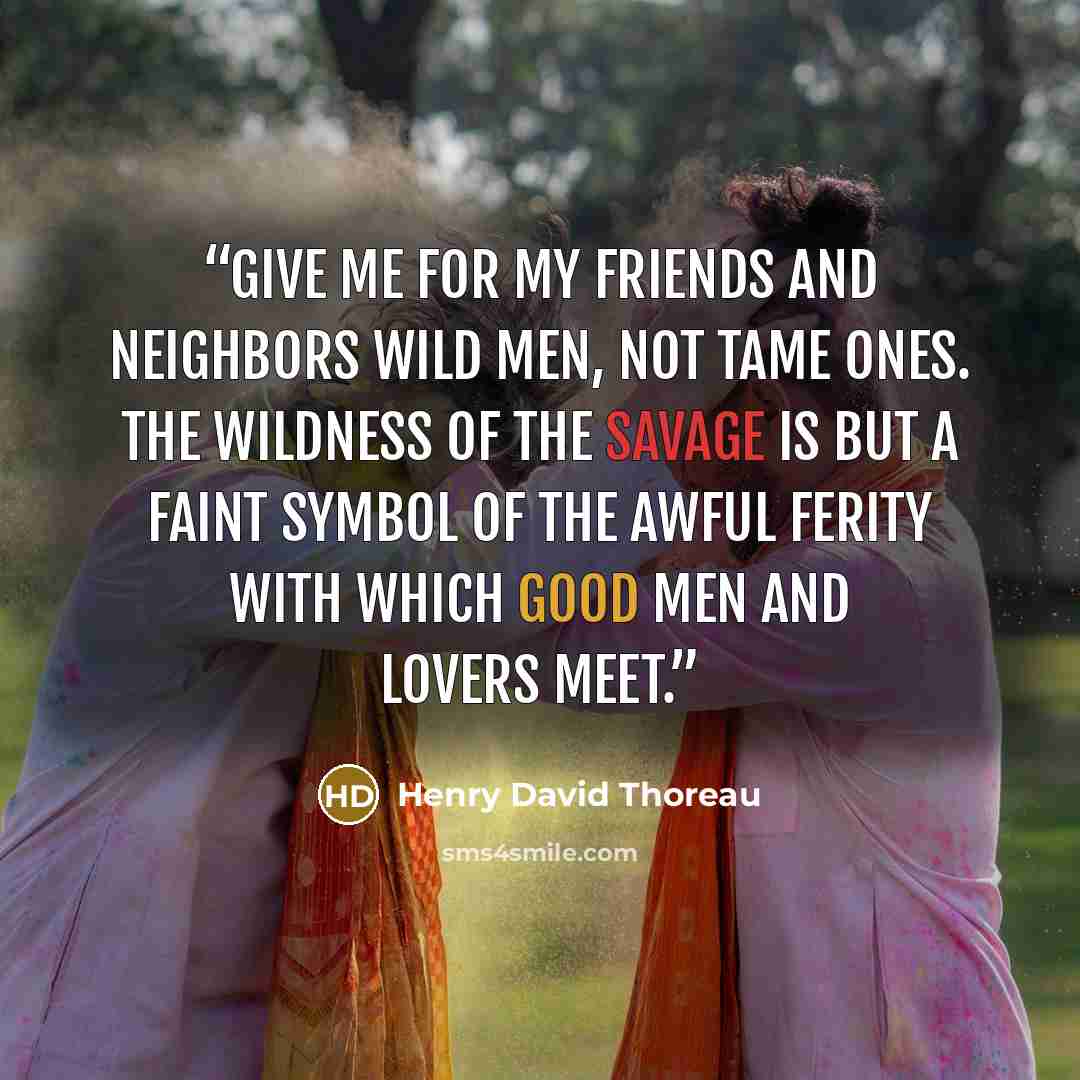 “Give me for my friends and neighbors wild men, not tame ones. The wildness of the savage is but a faint symbol of the awful ferity with which good men and lovers meet.” quote by Henry David Thoreau