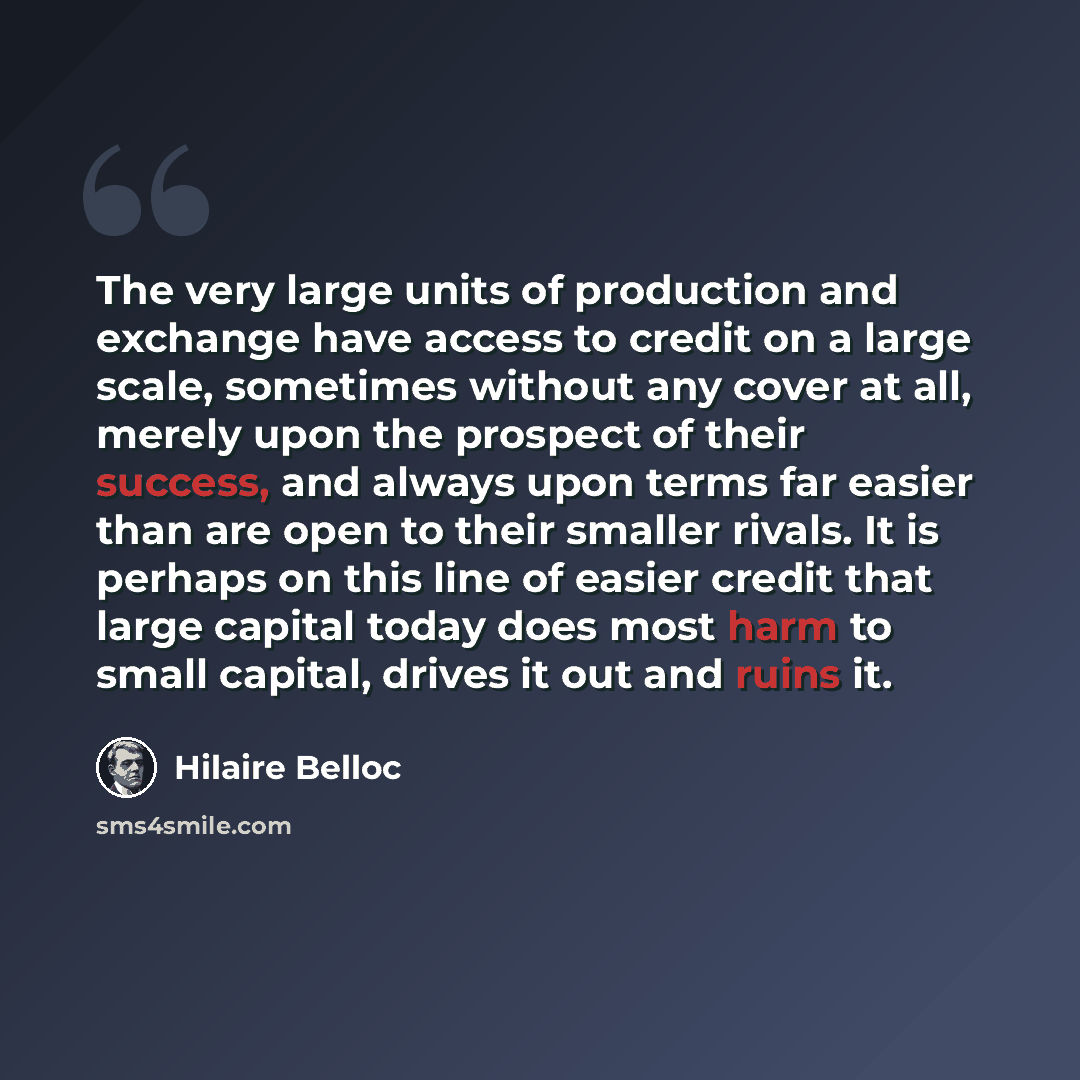 “The very large units of production and exchange have access to credit on a large scale, sometimes without any cover at all, merely upon the prospect of their success, and always upon terms far easier than are open to their smaller rivals. It is perhaps on this line of easier credit that large…” quote by Hilaire Belloc