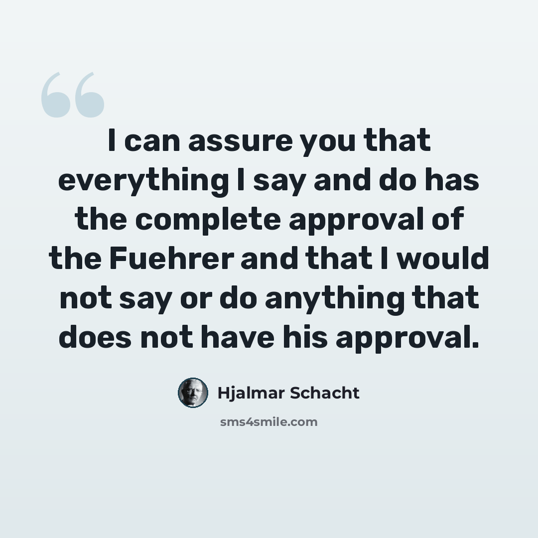 “I can assure you that everything I say and do has the complete approval of the Fuehrer and that I would not say or do anything that does not have his approval.” quote by Hjalmar Schacht