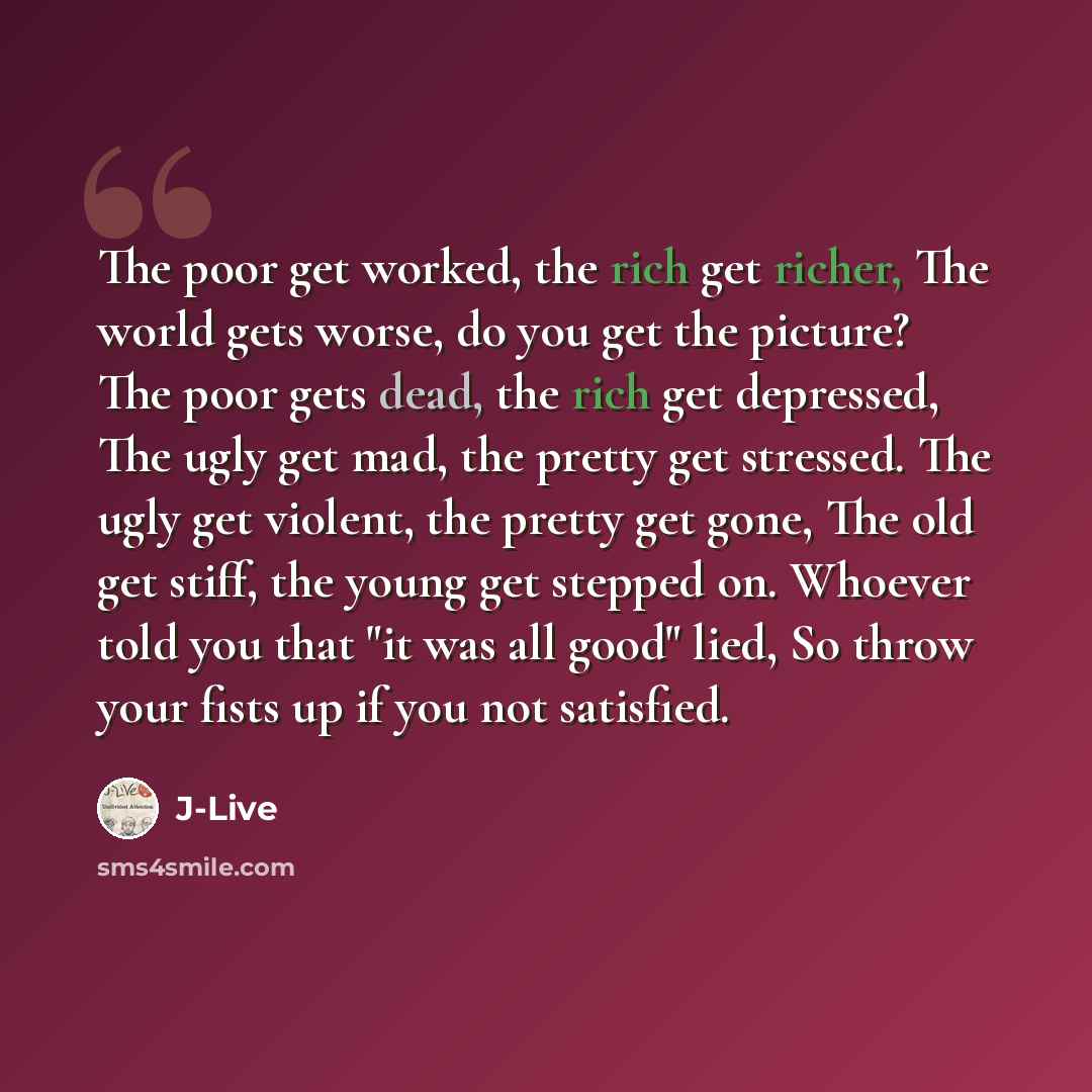 “The poor get worked, the rich get richer, The world gets worse, do you get the picture? The poor gets dead, the rich get depressed, The ugly get mad, the pretty get stressed. The ugly get violent, the pretty get gone, The old get stiff, the young get stepped on. Whoever told you that "it was all…” quote by J-Live