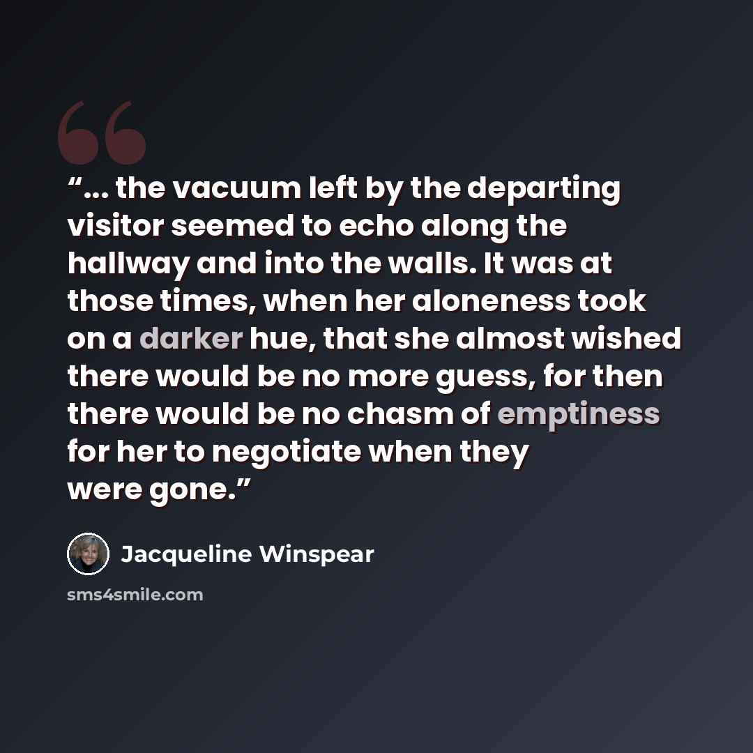 “... the vacuum left by the departing visitor seemed to echo along the hallway and into the walls. It was at those times, when her aloneness took on a darker hue, that she almost wished there would be no more guess, for then there would be no chasm of emptiness for her to negotiate when they were…” quote by Jacqueline Winspear