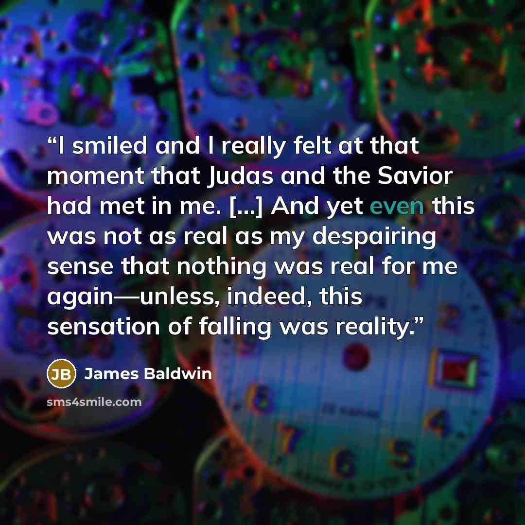 “I smiled and I really felt at that moment that Judas and the Savior had met in me. [...] And yet even this was not as real as my despairing sense that nothing was real for me again—unless, indeed, this sensation of falling was reality.” quote by James Baldwin