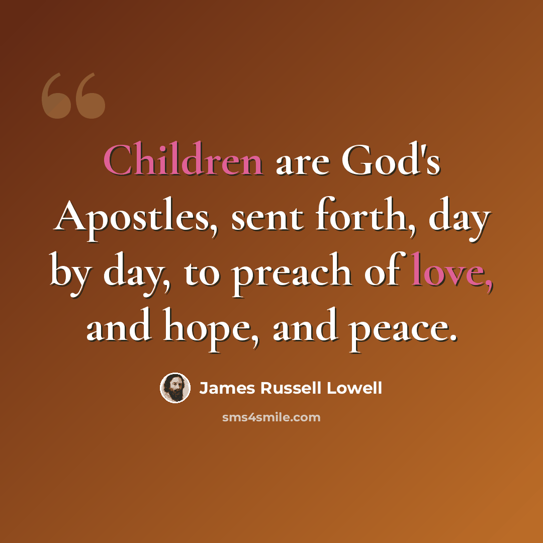 “Children are God's Apostles, sent forth, day by day, to preach of love, and hope, and peace.” quote by James Russell Lowell