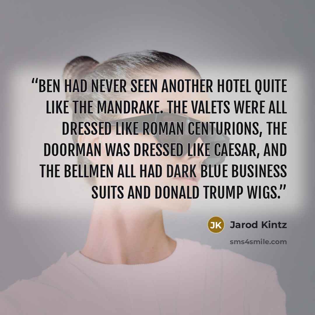 “Ben had never seen another hotel quite like The Mandrake. The valets were all dressed like Roman Centurions, the Doorman was dressed like Caesar, and the bellmen all had dark blue business suits and Donald Trump wigs.” quote by Jarod Kintz