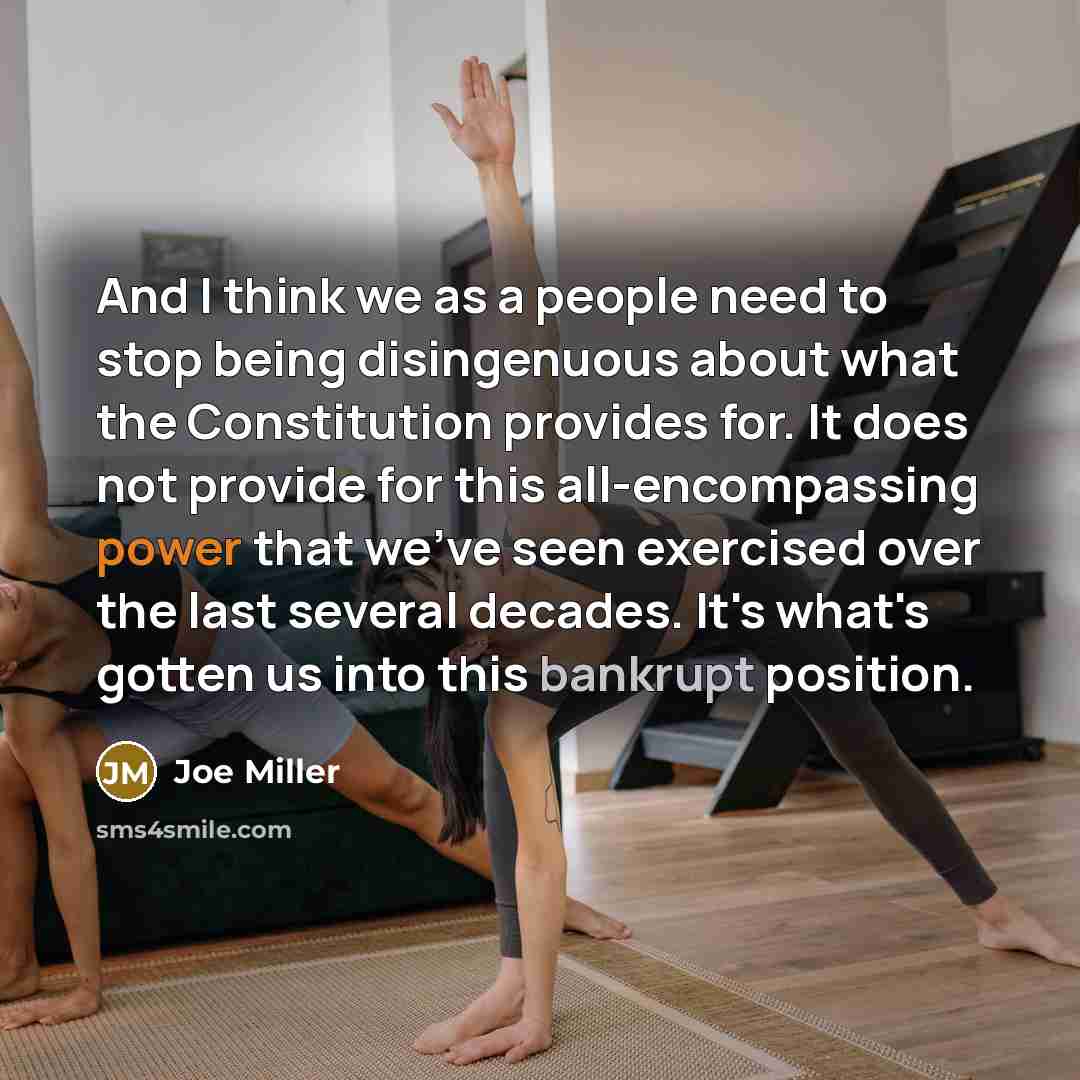 “And I think we as a people need to stop being disingenuous about what the Constitution provides for. It does not provide for this all-encompassing power that we've seen exercised over the last several decades. It's what's gotten us into this bankrupt position.” quote by Joe Miller