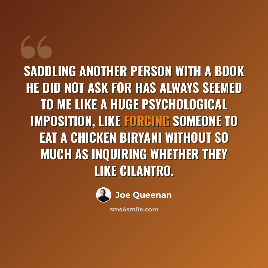 “Saddling another person with a book he did not ask for has always seemed to me like a huge psychological imposition, like forcing someone to eat a chicken biryani without so much as inquiring whether they like cilantro.” quote by Joe Queenan