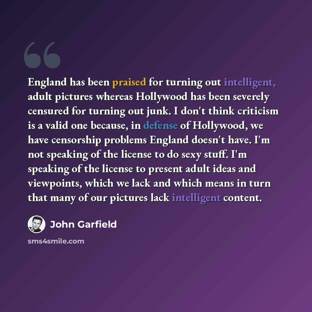 “England has been praised for turning out intelligent, adult pictures whereas Hollywood has been severely censured for turning out junk. I don't think criticism is a valid one because, in defense of Hollywood, we have censorship problems England doesn't have. I'm not speaking of the license to do…” quote by John Garfield