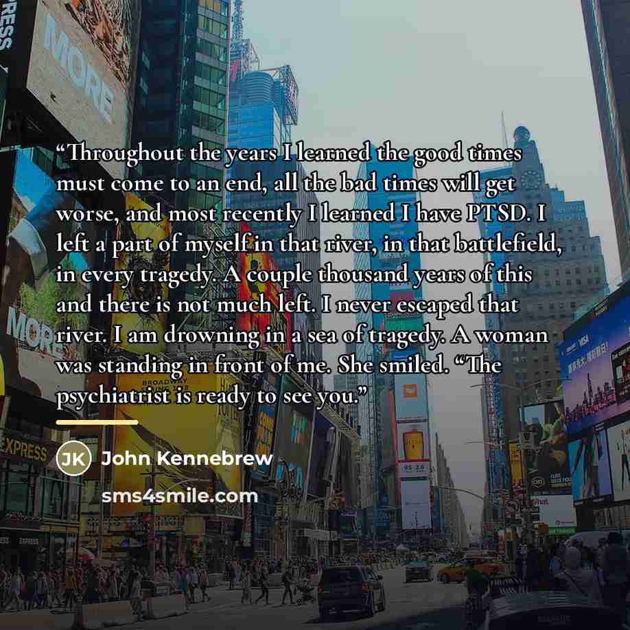 “Throughout the years I learned the good times must come to an end, all the bad times will get worse, and most recently I learned I have PTSD. I left a part of myself in that river, in that battlefield, in every tragedy. A couple thousand years of this and there is not much left. I never escaped…” quote by John Kennebrew