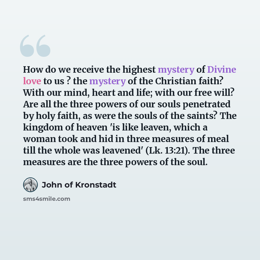 “How do we receive the highest mystery of Divine love to us ? the mystery of the Christian faith? With our mind, heart and life; with our free will? Are all the three powers of our souls penetrated by holy faith, as were the souls of the saints? The kingdom of heaven 'is like leaven, which a woman…” quote by John of Kronstadt