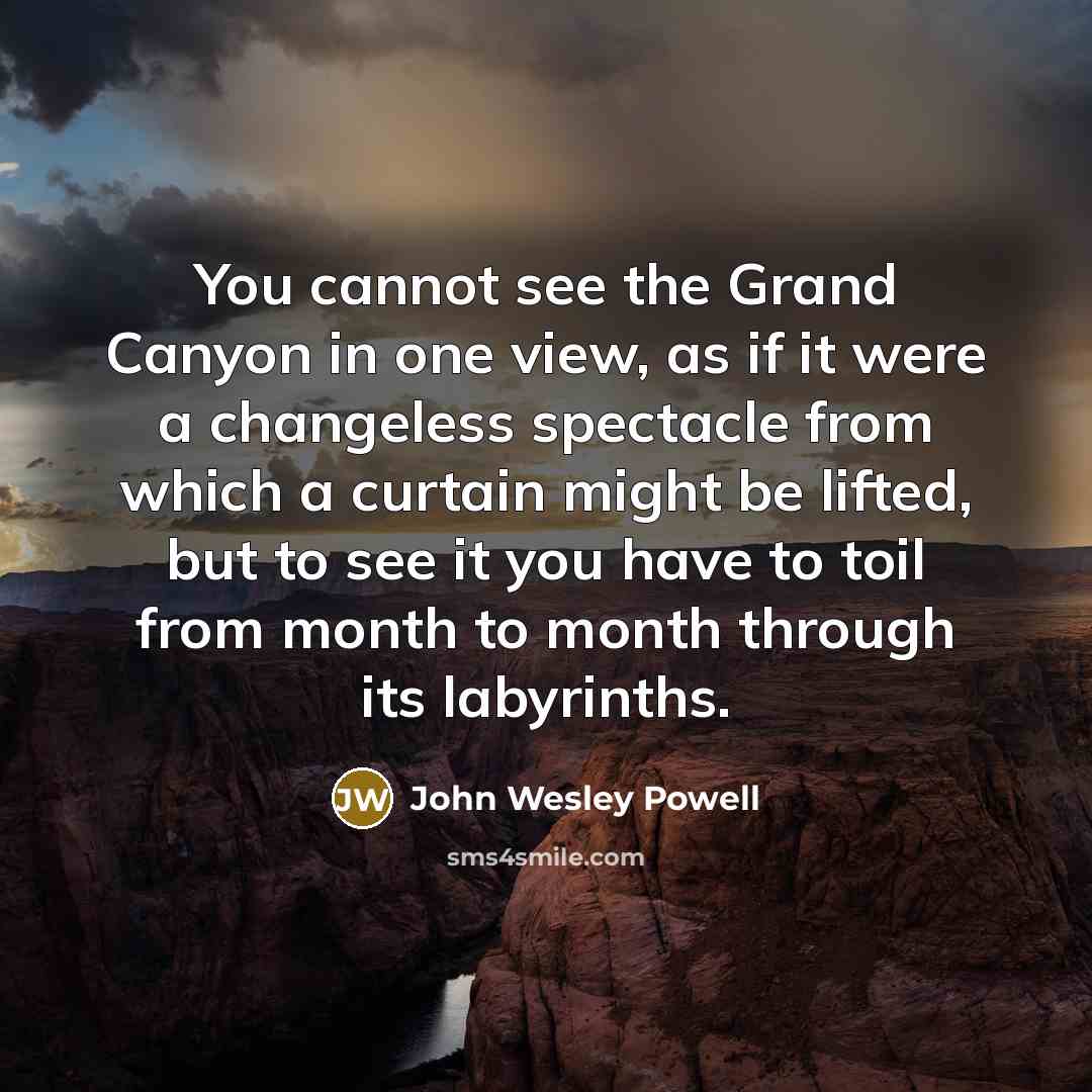 “You cannot see the Grand Canyon in one view, as if it were a changeless spectacle from which a curtain might be lifted, but to see it you have to toil from month to month through its labyrinths.” quote by John Wesley Powell