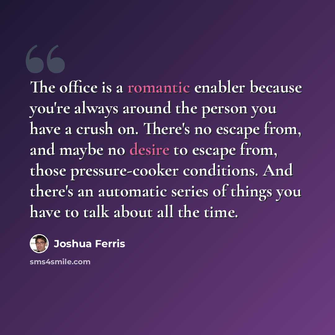 “The office is a romantic enabler because you're always around the person you have a crush on. There's no escape from, and maybe no desire to escape from, those pressure-cooker conditions. And there's an automatic series of things you have to talk about all the time.” quote by Joshua Ferris