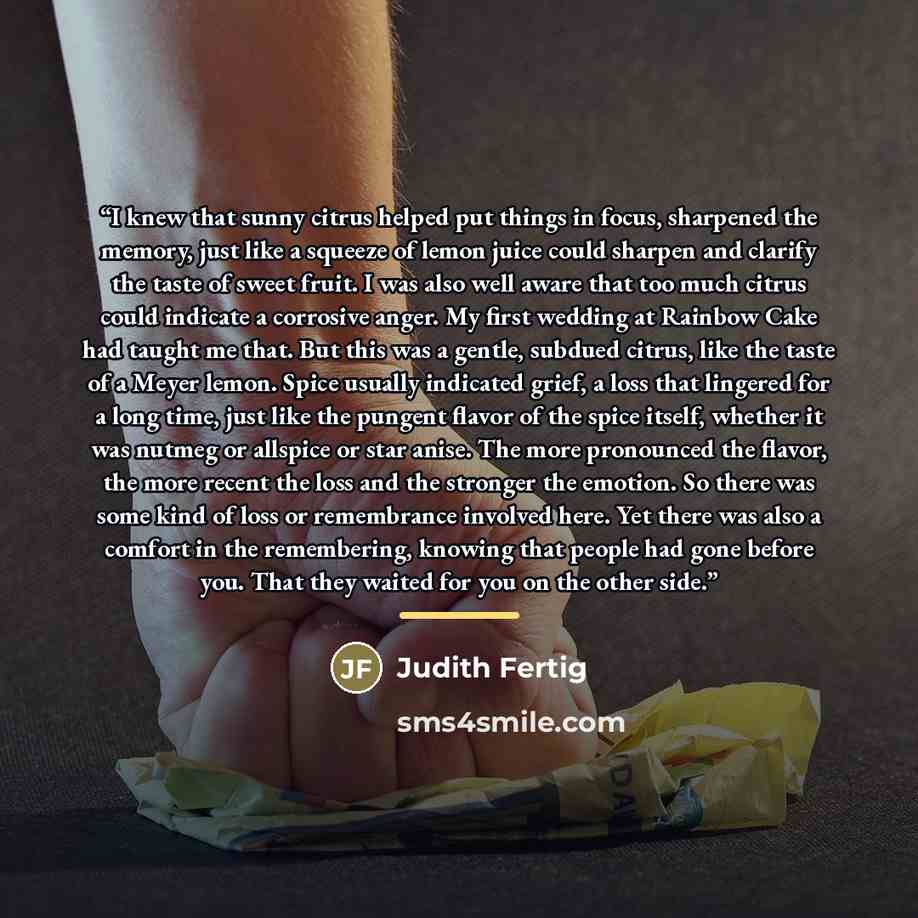 “I knew that sunny citrus helped put things in focus, sharpened the memory, just like a squeeze of lemon juice could sharpen and clarify the taste of sweet fruit. I was also well aware that too much citrus could indicate a corrosive anger. My first wedding at Rainbow Cake had taught me that. But…” quote by Judith Fertig