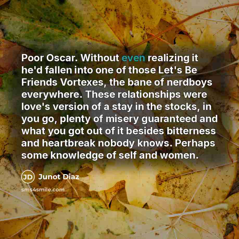 “Poor Oscar. Without even realizing it he'd fallen into one of those Let's Be Friends Vortexes, the bane of nerdboys everywhere. These relationships were love's version of a stay in the stocks, in you go, plenty of misery guaranteed and what you got out of it besides bitterness and heartbreak…” quote by Junot Diaz