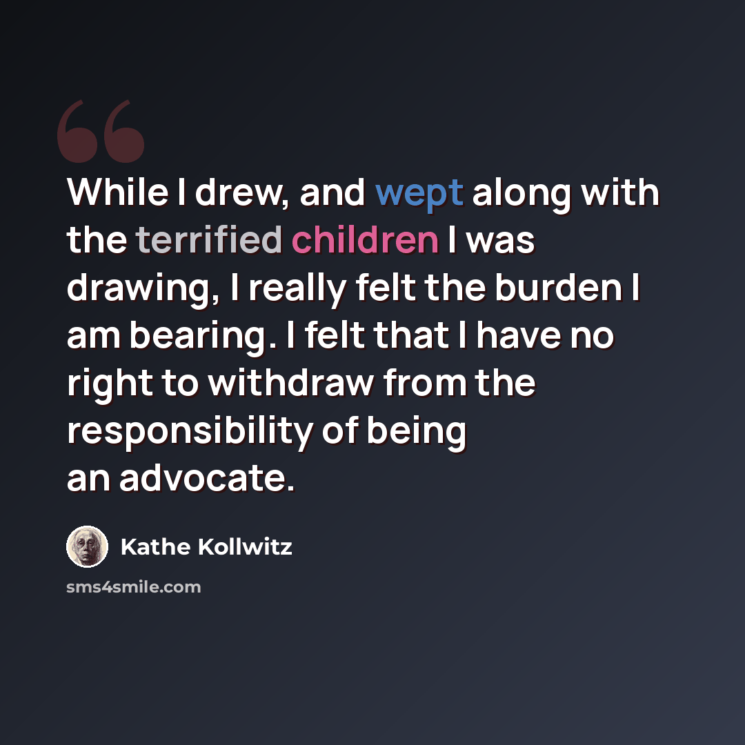 “While I drew, and wept along with the terrified children I was drawing, I really felt the burden I am bearing. I felt that I have no right to withdraw from the responsibility of being an advocate.” quote by Kathe Kollwitz