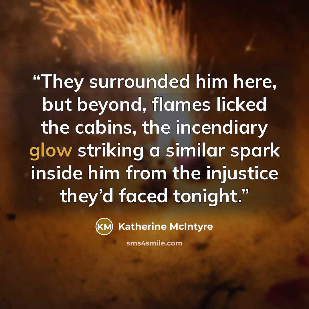 “They surrounded him here, but beyond, flames licked the cabins, the incendiary glow striking a similar spark inside him from the injustice they’d faced tonight.” quote by Katherine McIntyre