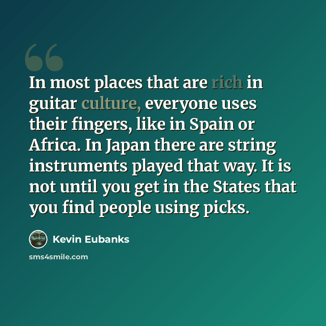 “In most places that are rich in guitar culture, everyone uses their fingers, like in Spain or Africa. In Japan there are string instruments played that way. It is not until you get in the States that you find people using picks.” quote by Kevin Eubanks
