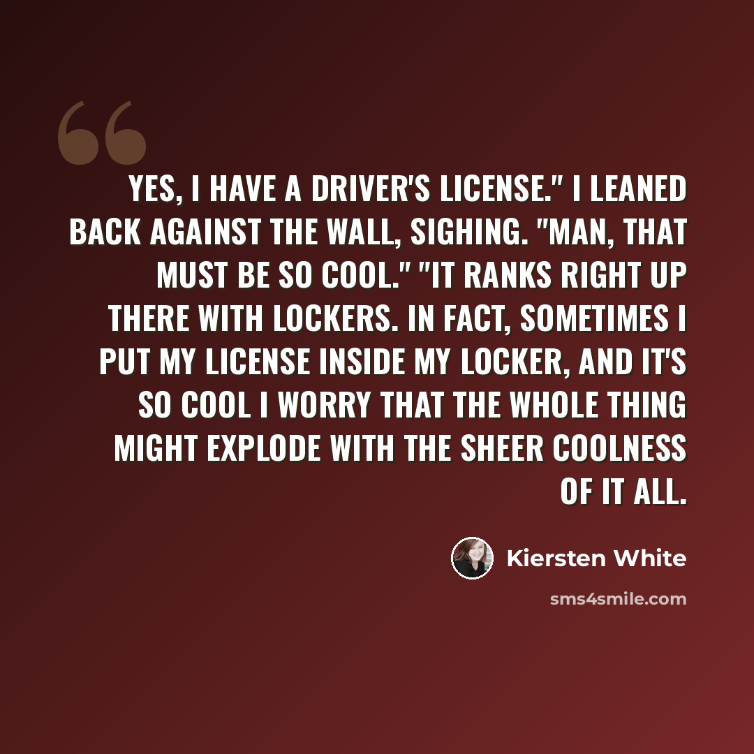 “Yes, I have a driver's license." I leaned back against the wall, sighing. "Man, that must be so cool." "It ranks right up there with lockers. In fact, sometimes I put my license inside my locker, and it's so cool I worry that the whole thing might explode with the sheer coolness of it all.” quote by Kiersten White