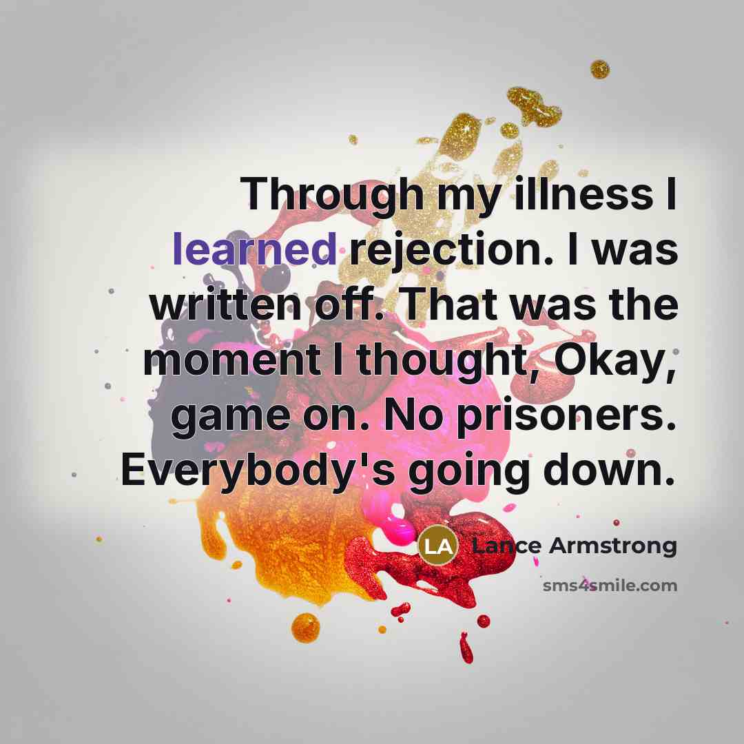 “Through my illness I learned rejection. I was written off. That was the moment I thought, Okay, game on. No prisoners. Everybody's going down.” quote by Lance Armstrong