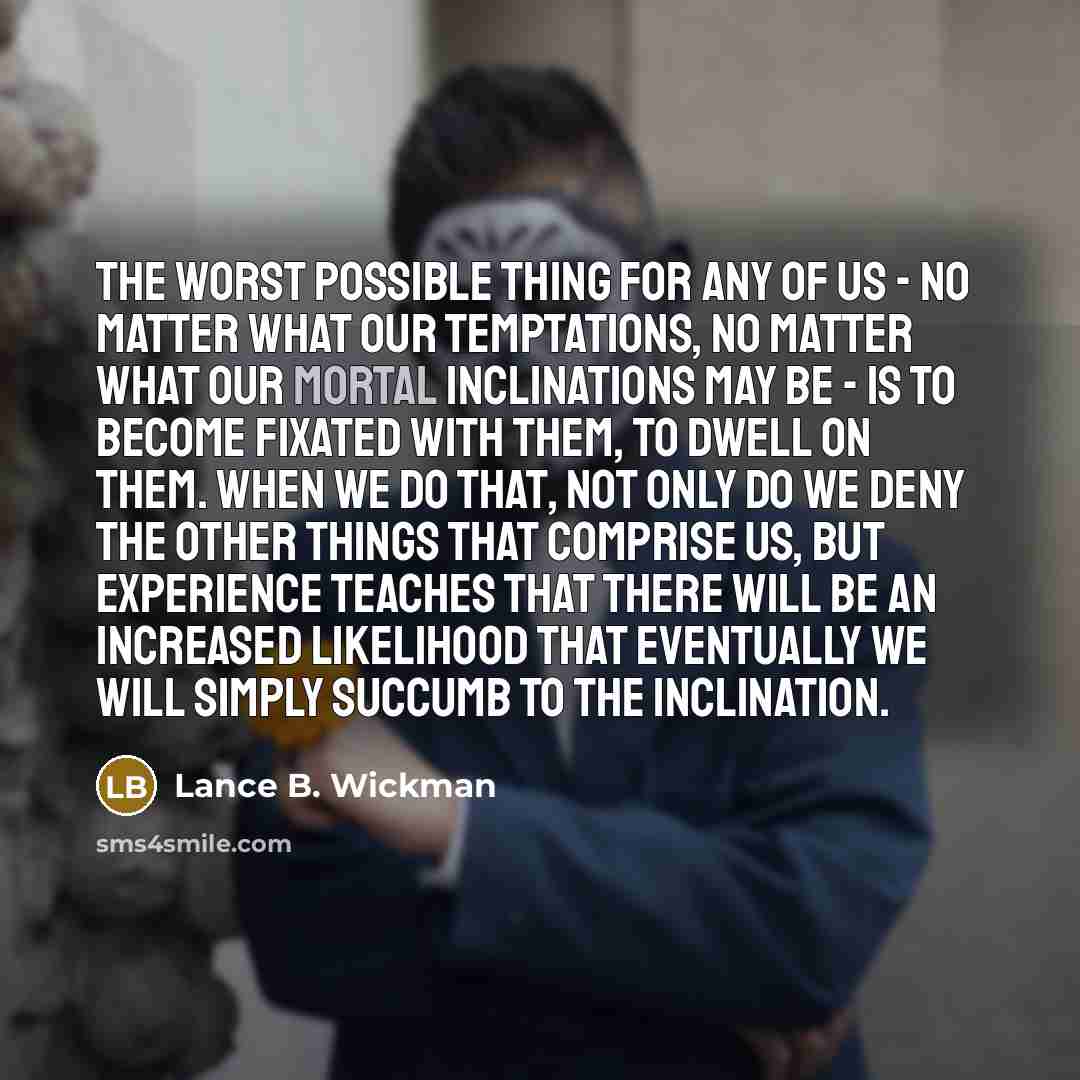 “The worst possible thing for any of us - no matter what our temptations, no matter what our mortal inclinations may be - is to become fixated with them, to dwell on them. When we do that, not only do we deny the other things that comprise us, but experience teaches that there will be an increased…” quote by Lance B. Wickman