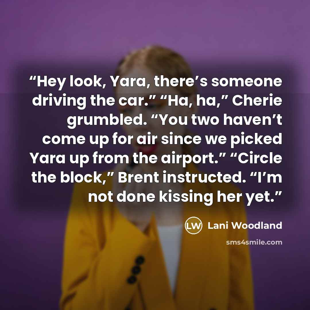 “Hey look, Yara, there’s someone driving the car.” “Ha, ha,” Cherie grumbled. “You two haven’t come up for air since we picked Yara up from the airport.” “Circle the block,” Brent instructed. “I’m not done kissing her yet.” quote by Lani Woodland