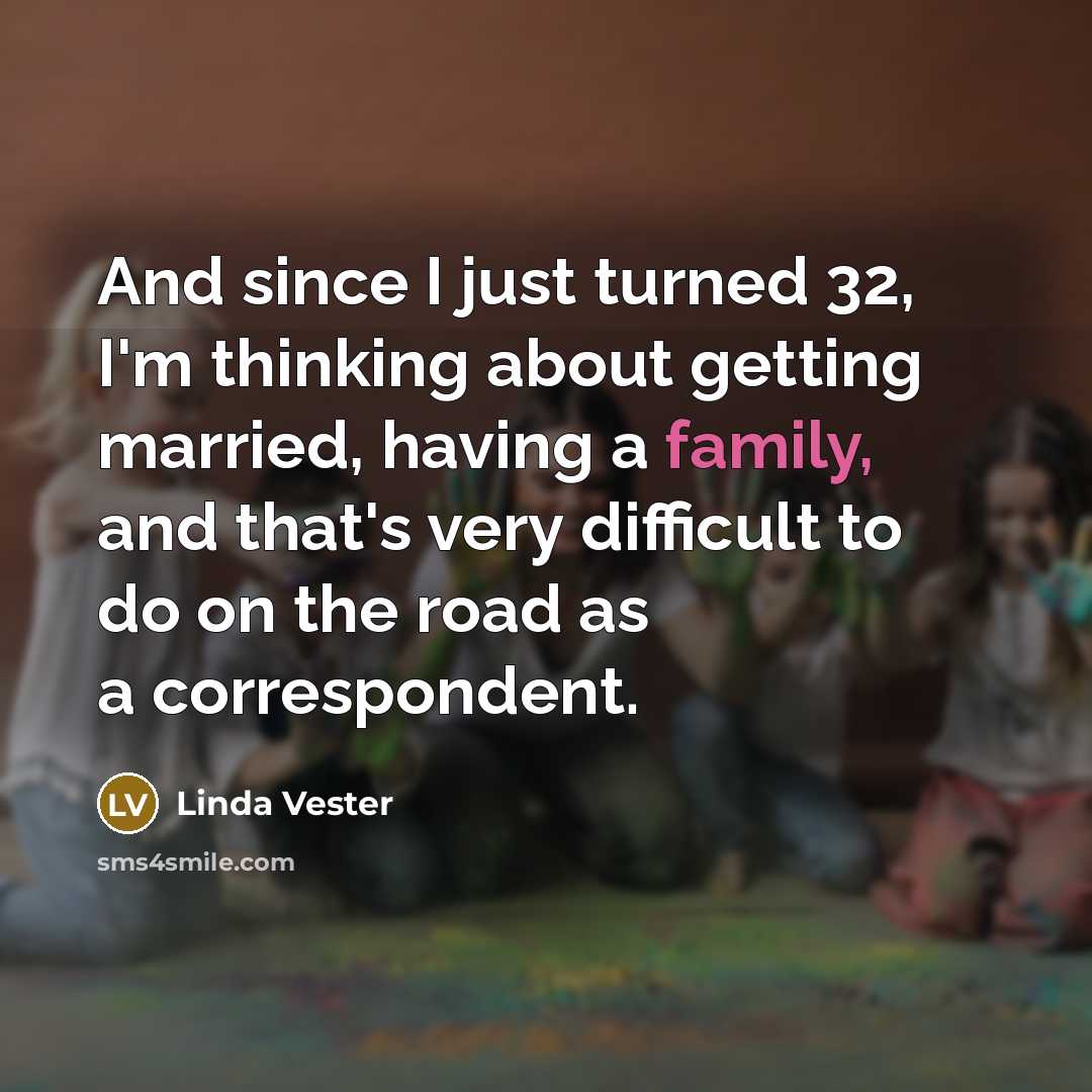 “And since I just turned 32, I'm thinking about getting married, having a family, and that's very difficult to do on the road as a correspondent.” quote by Linda Vester