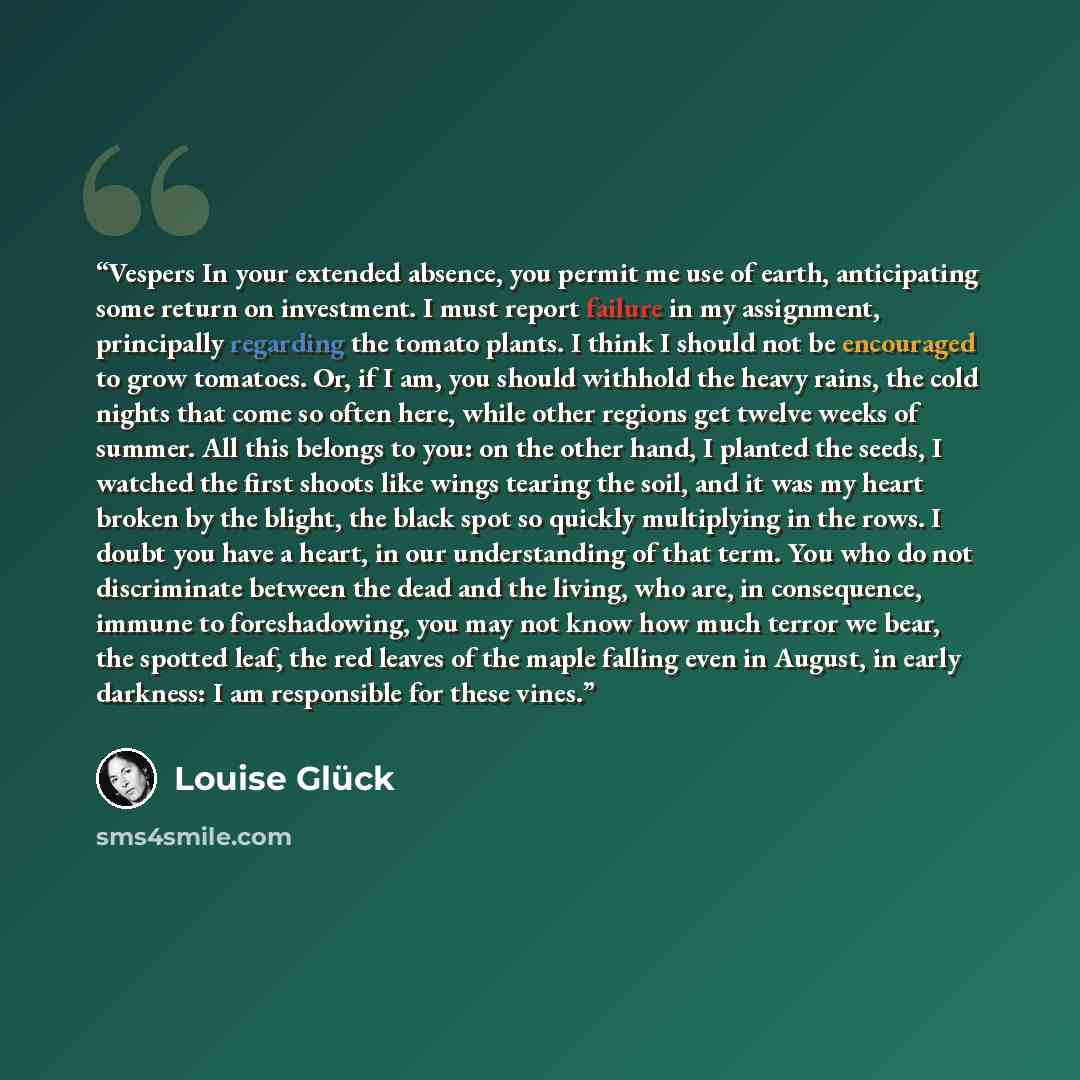 “Vespers In your extended absence, you permit me use of earth, anticipating some return on investment. I must report failure in my assignment, principally regarding the tomato plants. I think I should not be encouraged to grow tomatoes. Or, if I am, you should withhold the heavy rains, the cold…” quote by Louise Gluck