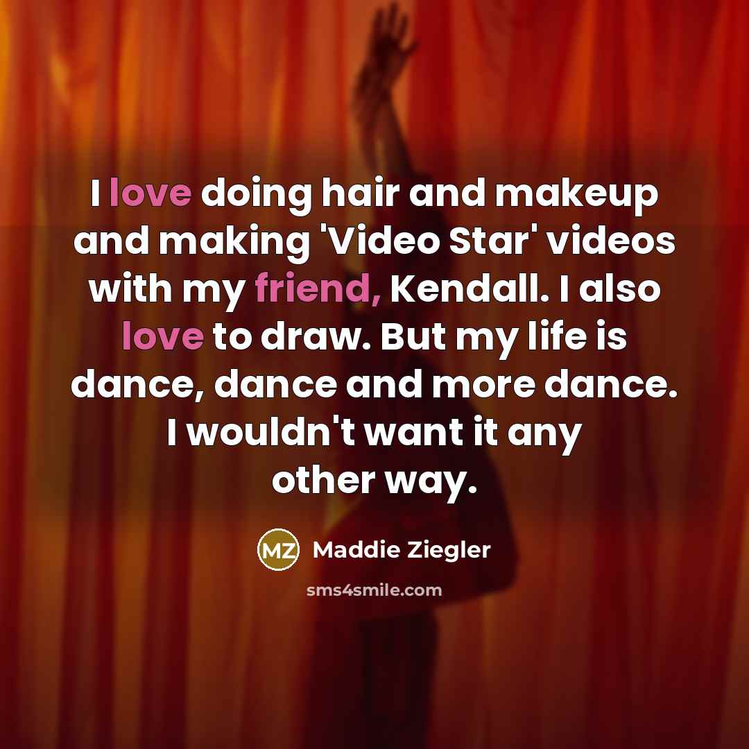 “I love doing hair and makeup and making 'Video Star' videos with my friend, Kendall. I also love to draw. But my life is dance, dance and more dance. I wouldn't want it any other way.” quote by Maddie Ziegler