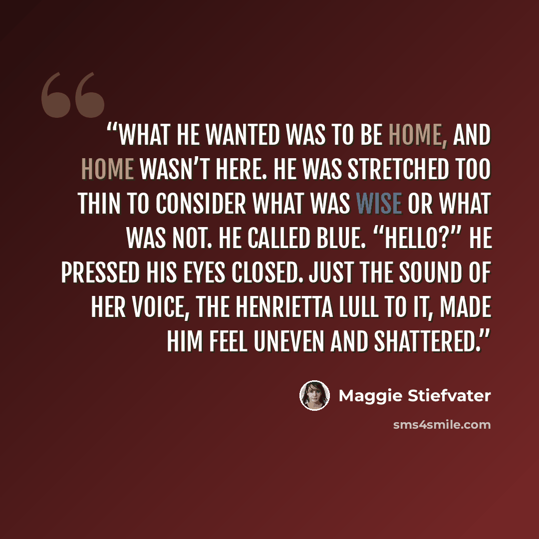 “What he wanted was to be home, and home wasn’t here. He was stretched too thin to consider what was wise or what was not. He called Blue. “Hello?” He pressed his eyes closed. Just the sound of her voice, the Henrietta lull to it, made him feel uneven and shattered.” quote by Maggie Stiefvater