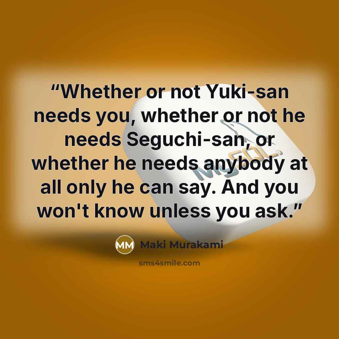 “Whether or not Yuki-san needs you, whether or not he needs Seguchi-san, or whether he needs anybody at all only he can say. And you won't know unless you ask.” quote by Maki Murakami