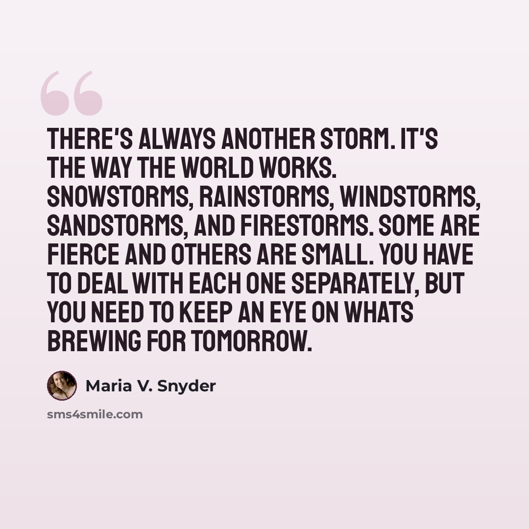 “There's always another storm. It's the way the world works. Snowstorms, rainstorms, windstorms, sandstorms, and firestorms. Some are fierce and others are small. You have to deal with each one separately, but you need to keep an eye on whats brewing for tomorrow.” quote by Maria V. Snyder