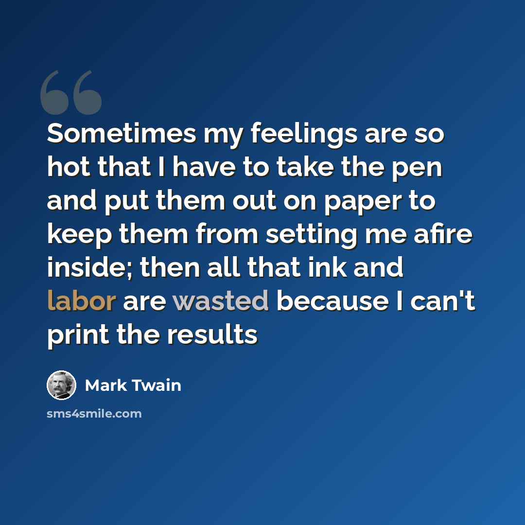 “Sometimes my feelings are so hot that I have to take the pen and put them out on paper to keep them from setting me afire inside; then all that ink and labor are wasted because I can't print the results” quote by Mark Twain