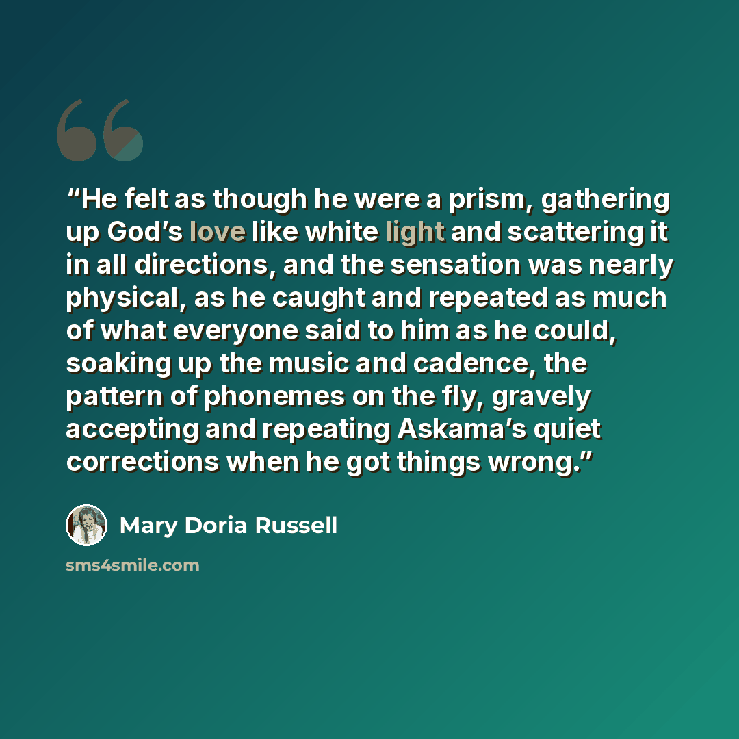 “He felt as though he were a prism, gathering up God’s love like white light and scattering it in all directions, and the sensation was nearly physical, as he caught and repeated as much of what everyone said to him as he could, soaking up the music and cadence, the pattern of phonemes on the fly…” quote by Mary Doria Russell