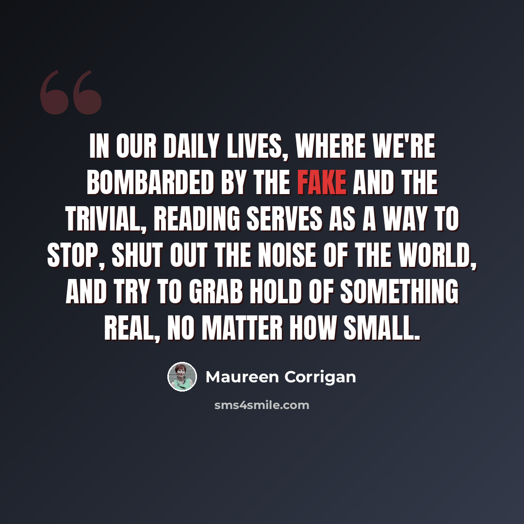 “In our daily lives, where we're bombarded by the fake and the trivial, reading serves as a way to stop, shut out the noise of the world, and try to grab hold of something real, no matter how small.” quote by Maureen Corrigan