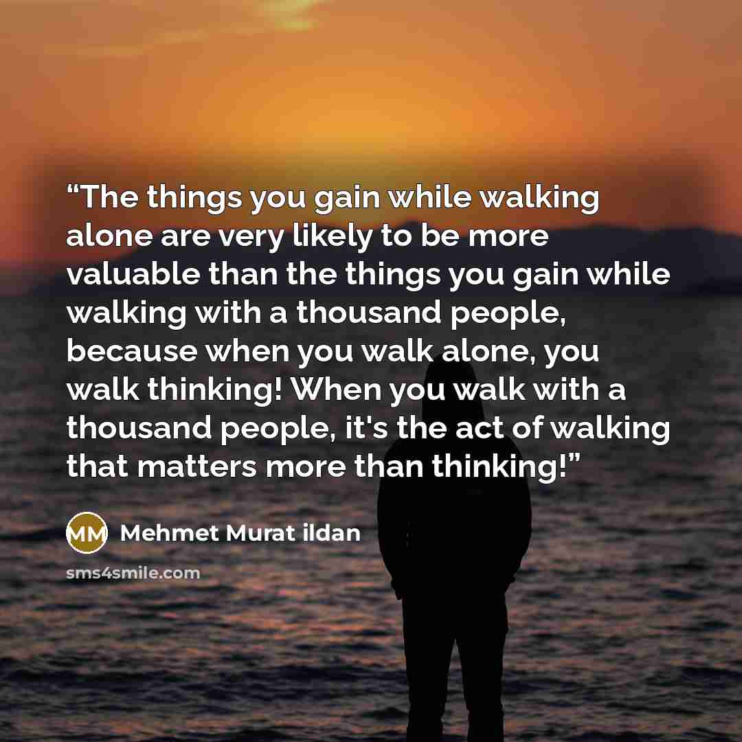 “The things you gain while walking alone are very likely to be more valuable than the things you gain while walking with a thousand people, because when you walk alone, you walk thinking! When you walk with a thousand people, it's the act of walking that matters more than thinking!” quote by Mehmet Murat ildan