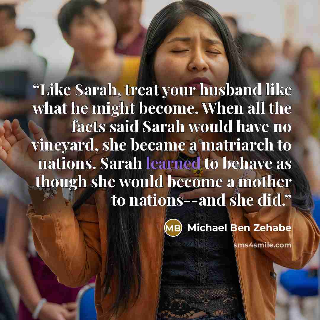 “Like Sarah, treat your husband like what he might become. When all the facts said Sarah would have no vineyard, she became a matriarch to nations. Sarah learned to behave as though she would become a mother to nations--and she did.” quote by Michael Ben Zehabe