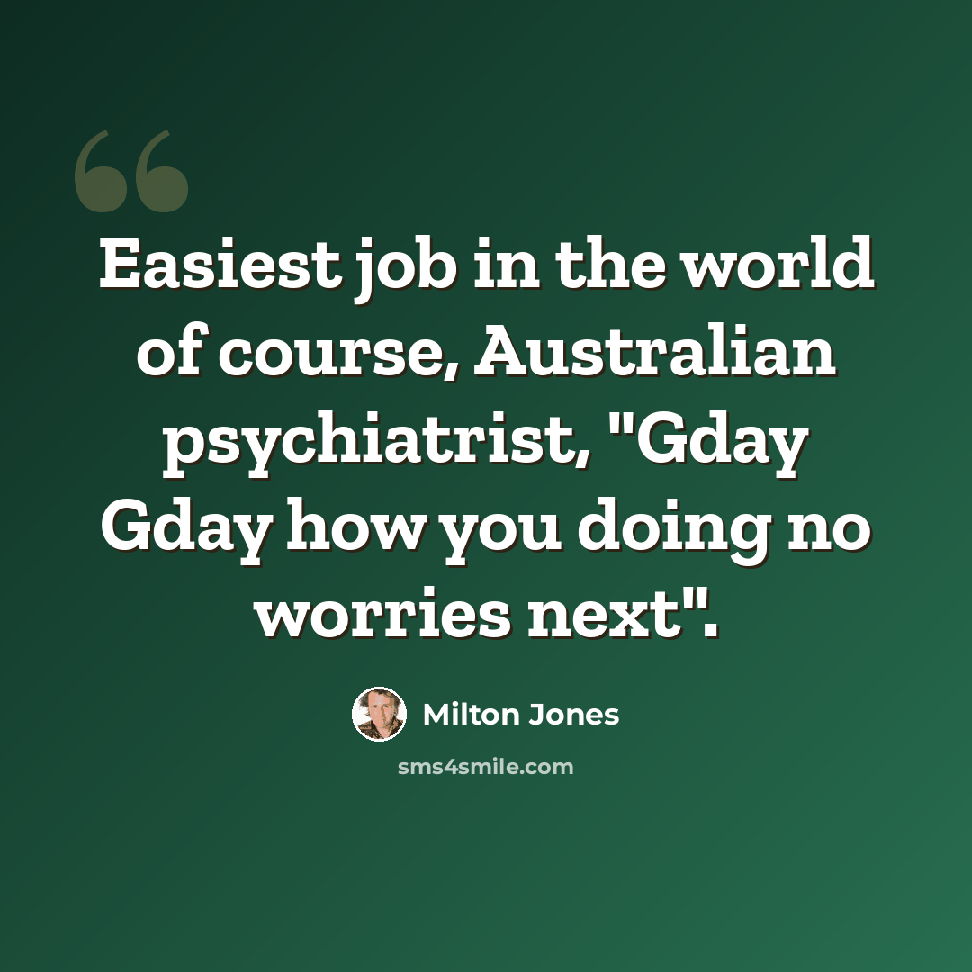 “Easiest job in the world of course, Australian psychiatrist, "Gday Gday how you doing no worries next".” quote by Milton Jones