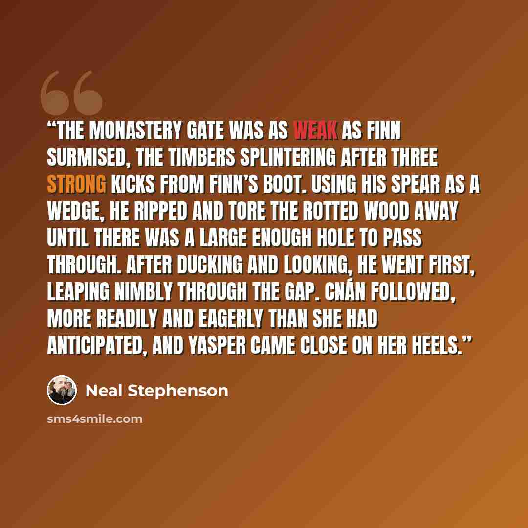“THE MONASTERY GATE was as weak as Finn surmised, the timbers splintering after three strong kicks from Finn’s boot. Using his spear as a wedge, he ripped and tore the rotted wood away until there was a large enough hole to pass through. After ducking and looking, he went first, leaping nimbly…” quote by Neal Stephenson