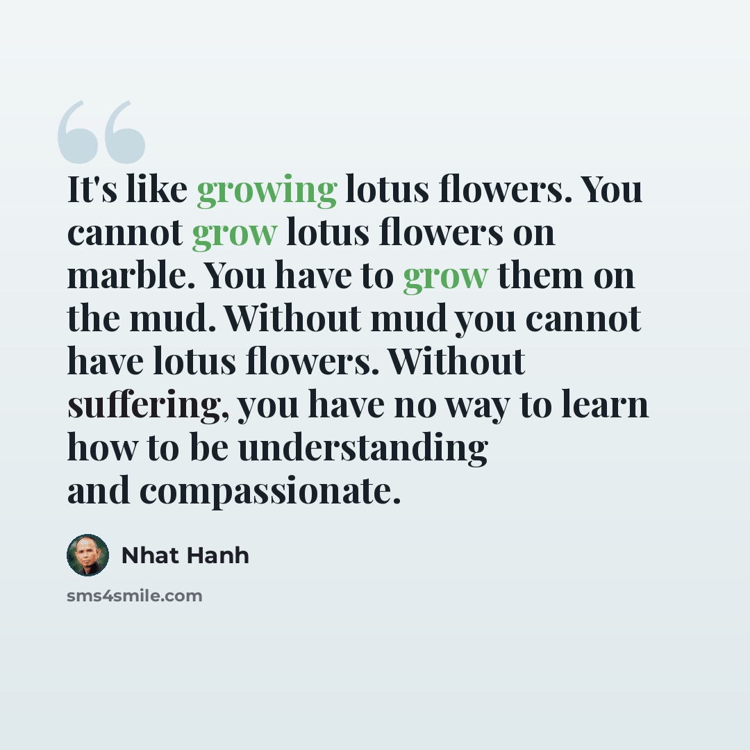 “It's like growing lotus flowers. You cannot grow lotus flowers on marble. You have to grow them on the mud. Without mud you cannot have lotus flowers. Without suffering, you have no way to learn how to be understanding and compassionate.” quote by Nhat Hanh