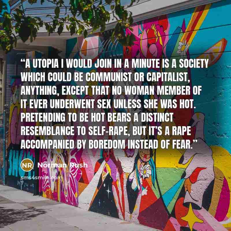 “A utopia I would join in a minute is a society which could be communist or capitalist, anything, except that no woman member of it ever underwent sex unless she was hot. Pretending to be hot bears a distinct resemblance to self-rape, but it’s a rape accompanied by boredom instead of fear.” quote by Norman Rush