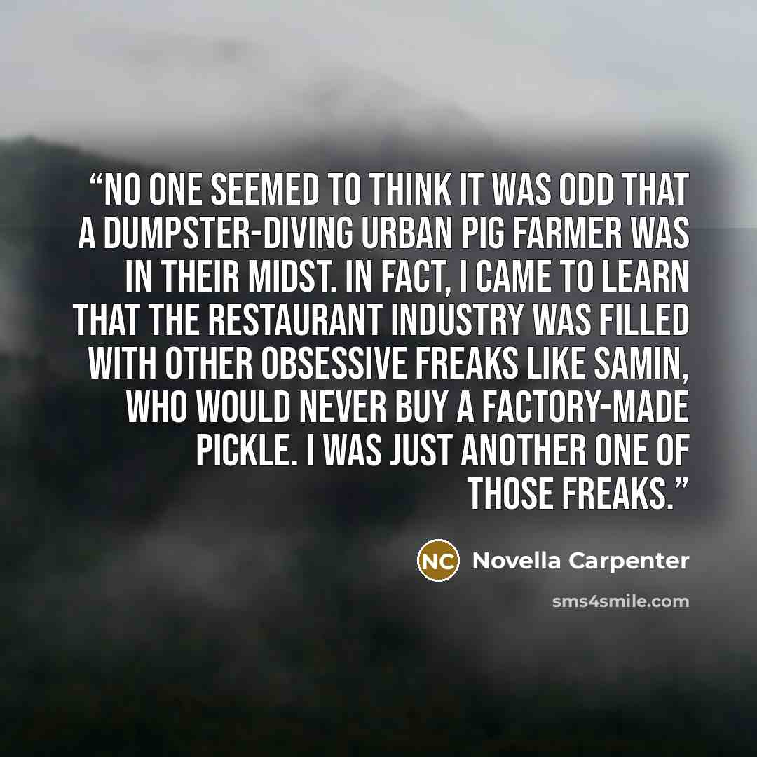 “No one seemed to think it was odd that a Dumpster-diving urban pig farmer was in their midst. In fact, I came to learn that the restaurant industry was filled with other obsessive freaks like Samin, who would never buy a factory-made pickle. I was just another one of those freaks.” quote by Novella Carpenter