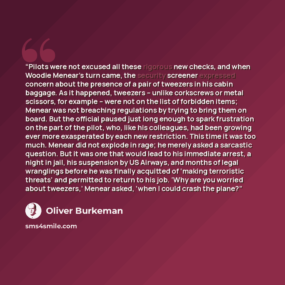 “Pilots were not excused all these rigorous new checks, and when Woodie Menear’s turn came, the security screener expressed concern about the presence of a pair of tweezers in his cabin baggage. As it happened, tweezers – unlike corkscrews or metal scissors, for example – were not on the list of…” quote by Oliver Burkeman