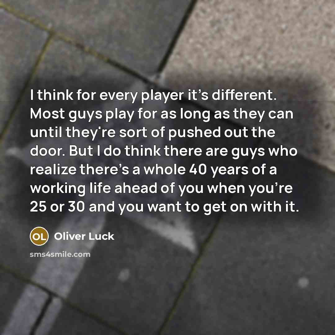 “I think for every player it's different. Most guys play for as long as they can until they're sort of pushed out the door. But I do think there are guys who realize there's a whole 40 years of a working life ahead of you when you're 25 or 30 and you want to get on with it.” quote by Oliver Luck