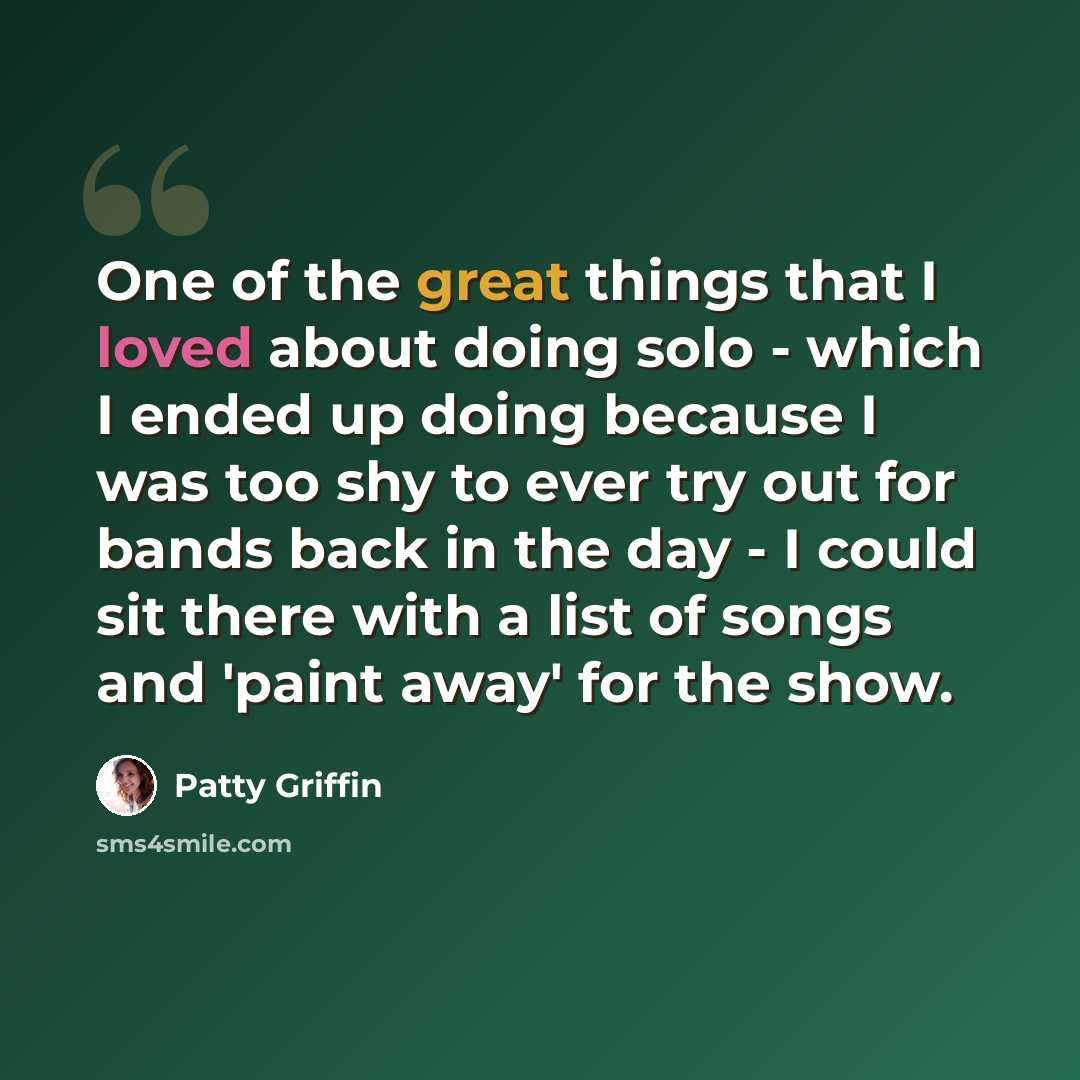 “One of the great things that I loved about doing solo - which I ended up doing because I was too shy to ever try out for bands back in the day - I could sit there with a list of songs and 'paint away' for the show.” quote by Patty Griffin