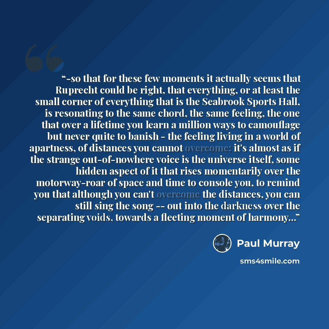 “-so that for these few moments it actually seems that Ruprecht could be right, that everything, or at least the small corner of everything that is the Seabrook Sports Hall, is resonating to the same chord, the same feeling, the one that over a lifetime you learn a million ways to camouflage but…” quote by Paul Murray