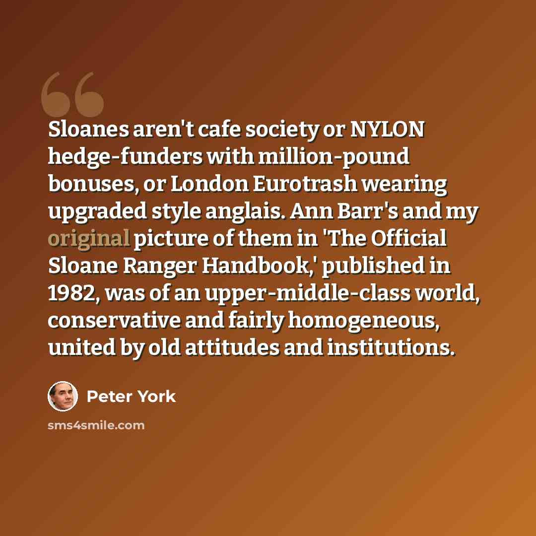 “Sloanes aren't cafe society or NYLON hedge-funders with million-pound bonuses, or London Eurotrash wearing upgraded style anglais. Ann Barr's and my original picture of them in 'The Official Sloane Ranger Handbook,' published in 1982, was of an upper-middle-class world, conservative and fairly…” quote by Peter York