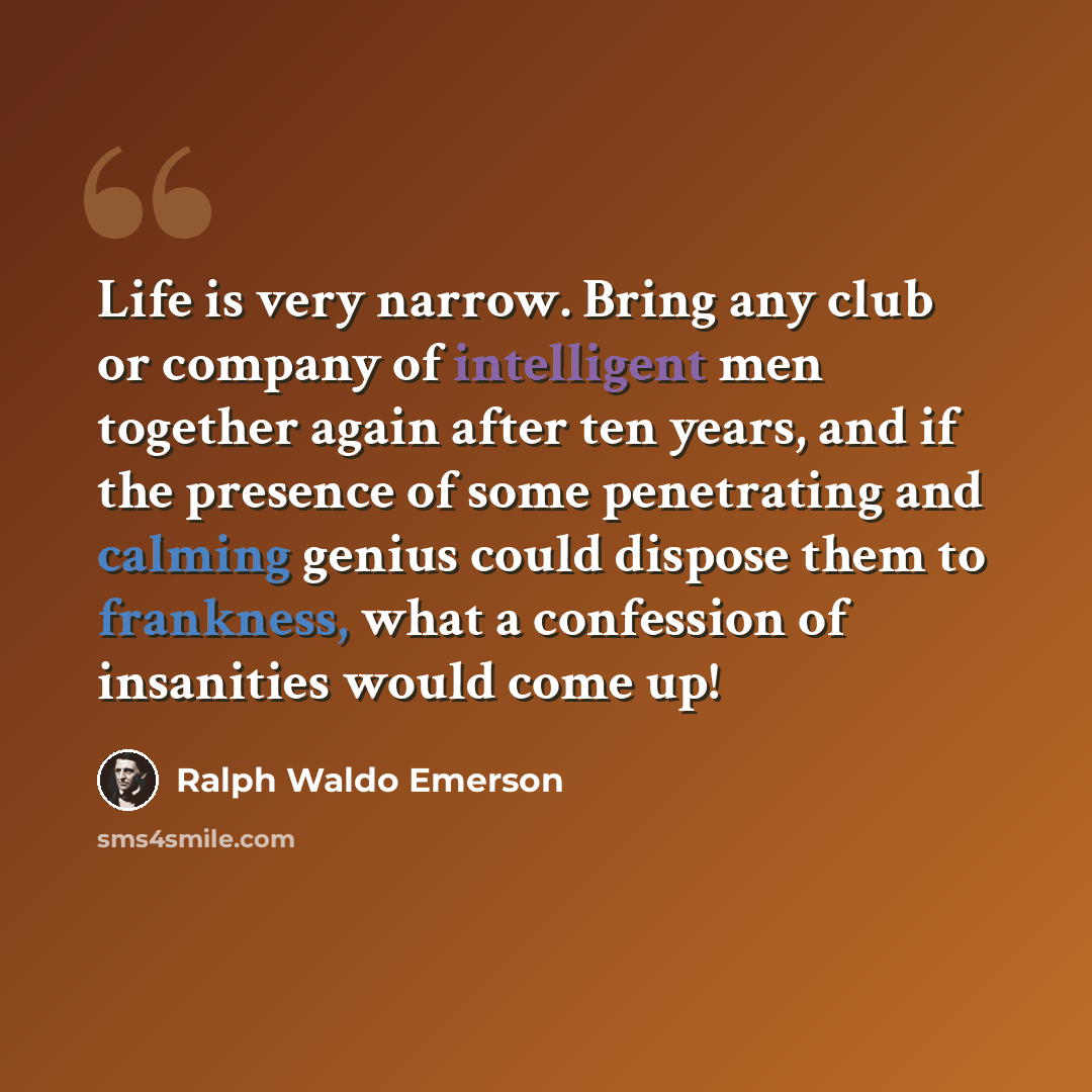 “Life is very narrow. Bring any club or company of intelligent men together again after ten years, and if the presence of some penetrating and calming genius could dispose them to frankness, what a confession of insanities would come up!” quote by Ralph Waldo Emerson