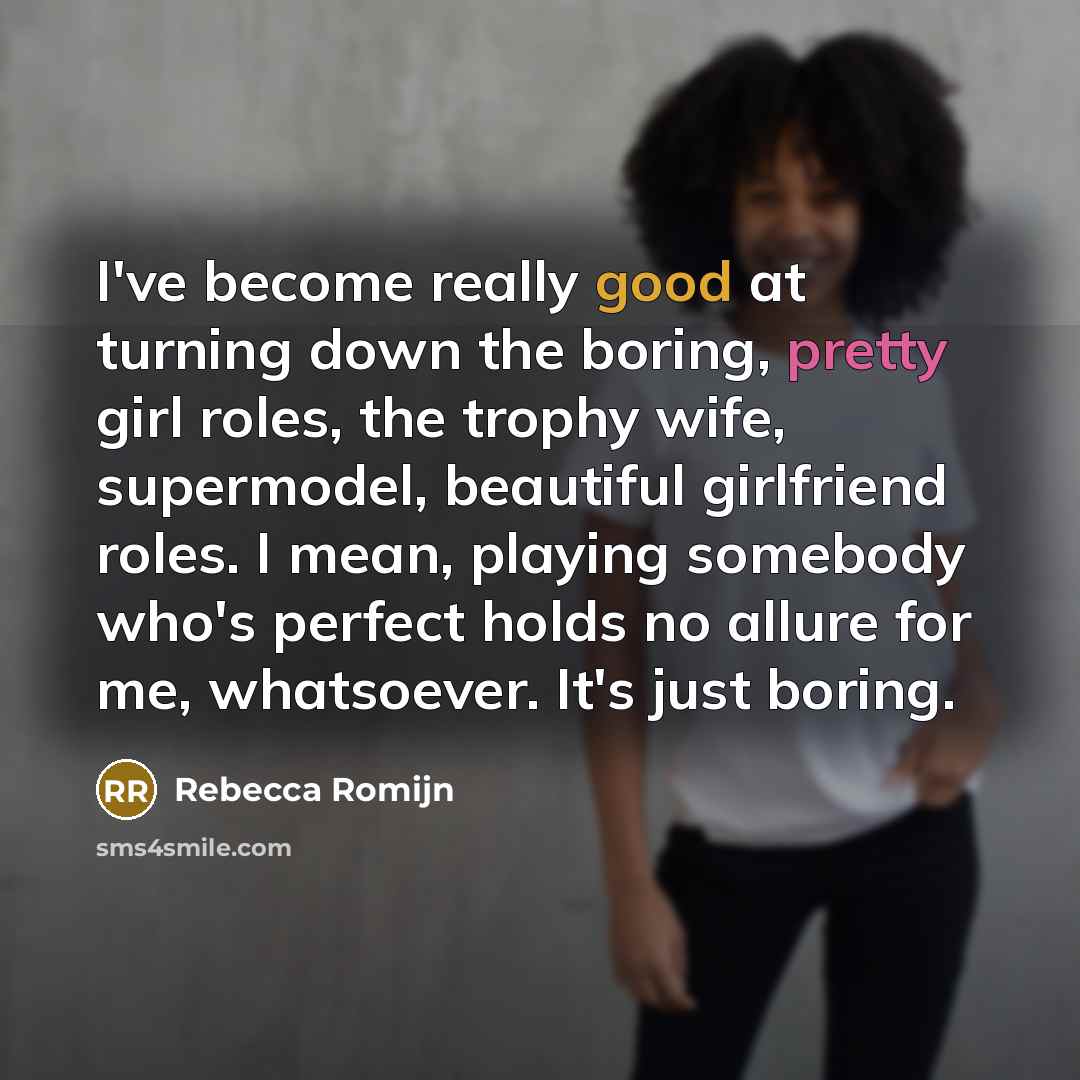 “I've become really good at turning down the boring, pretty girl roles, the trophy wife, supermodel, beautiful girlfriend roles. I mean, playing somebody who's perfect holds no allure for me, whatsoever. It's just boring.” quote by Rebecca Romijn